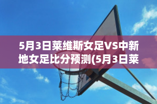 5月3日莱维斯女足VS中新地女足比分预测(5月3日莱维斯女足vs中新地女足比分预测分析)