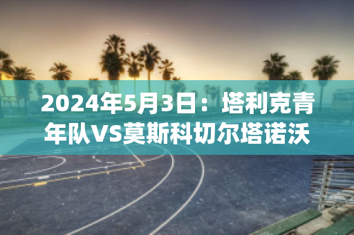 2024年5月3日：塔利克青年队VS莫斯科切尔塔诺沃青年队(塔克青年是啥意思)