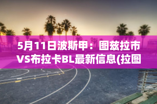 5月11日波斯甲：图兹拉市VS布拉卡BL最新信息(拉图兹正式版)