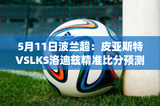 5月11日波兰超：皮亚斯特VSLKS洛迪兹精准比分预测推荐(皮亚斯特足球俱乐部)