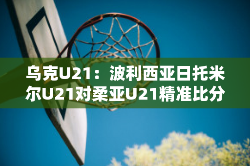 乌克U21：波利西亚日托米尔U21对柔亚U21精准比分球队数据