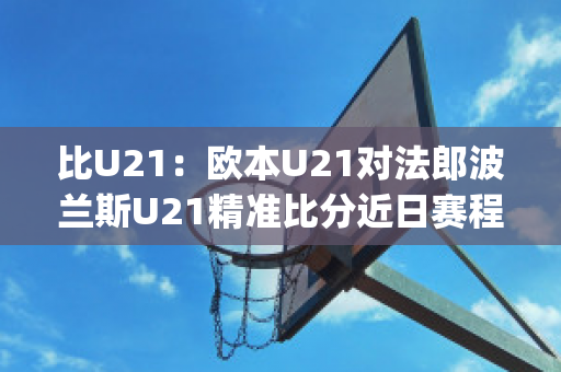 比U21：欧本U21对法郎波兰斯U21精准比分近日赛程(欧洲杯法国波兰)