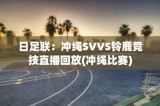 日足联：冲绳SVVS铃鹿竞技直播回放(冲绳比赛)