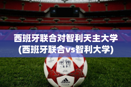 西班牙联合对智利天主大学(西班牙联合vs智利大学)