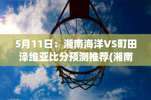 5月11日：湘南海洋VS町田泽维亚比分预测推荐(湘南海洋对东京fc比分预测)