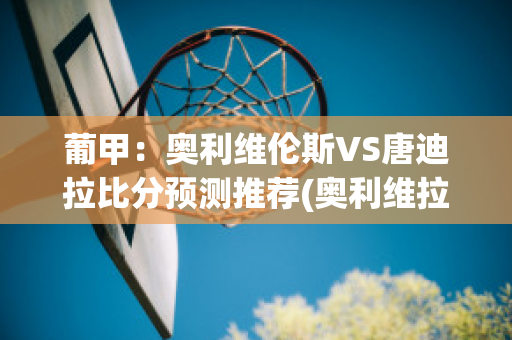 葡甲：奥利维伦斯VS唐迪拉比分预测推荐(奥利维拉比赛视频)