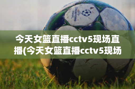 今天女篮直播cctv5现场直播(今天女篮直播cctv5现场直播视频)