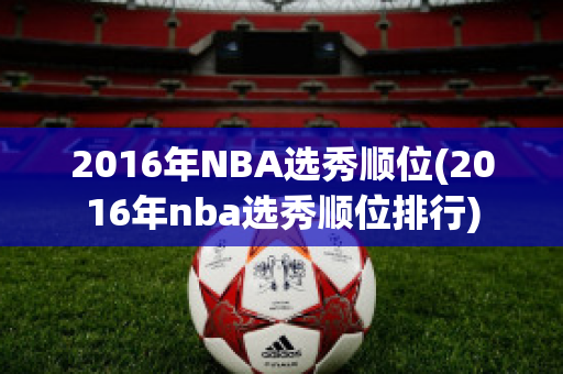 2016年NBA选秀顺位(2016年nba选秀顺位排行)