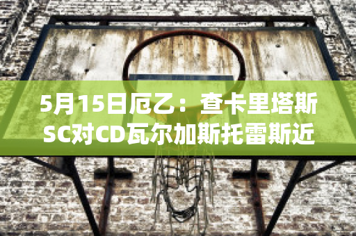 5月15日厄乙：查卡里塔斯SC对CD瓦尔加斯托雷斯近年成绩(查卡里塔斯vs独立青年)