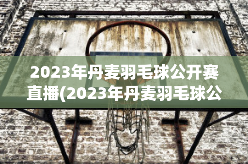 2023年丹麦羽毛球公开赛直播(2023年丹麦羽毛球公开赛直播中羽在线网)