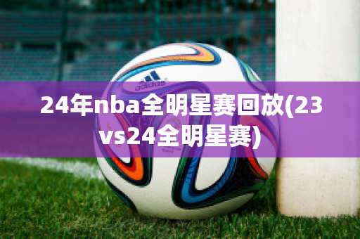 24年nba全明星赛回放(23vs24全明星赛)