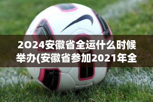 2O24安徽省全运什么时候举办(安徽省参加2021年全运会)