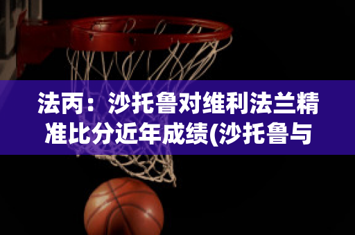 法丙：沙托鲁对维利法兰精准比分近年成绩(沙托鲁与巴黎足球比分预测)