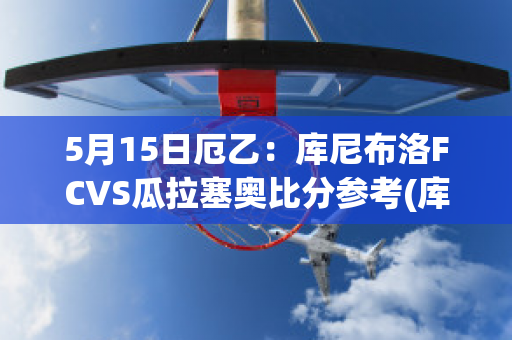 5月15日厄乙：库尼布洛FCVS瓜拉塞奥比分参考(库托vs)