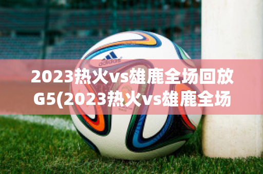 2023热火vs雄鹿全场回放G5(2023热火vs雄鹿全场回放1)