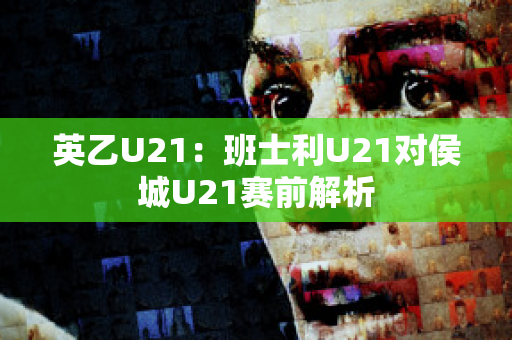 英乙U21：班士利U21对侯城U21赛前解析