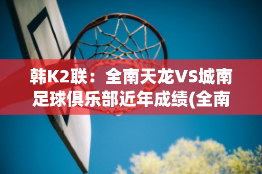 韩K2联：全南天龙VS城南足球俱乐部近年成绩(全南天龙对首尔埃兰的比分预测)