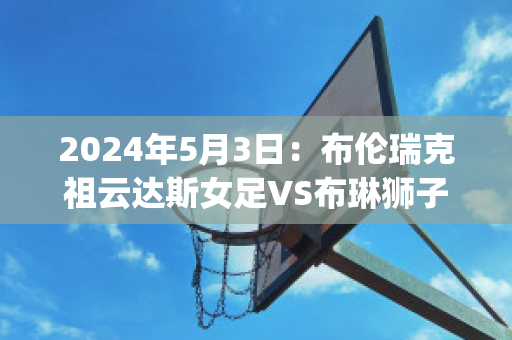 2024年5月3日：布伦瑞克祖云达斯女足VS布琳狮子女足(布琳狮子vs布伦瑞克城)