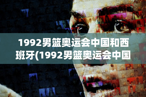 1992男篮奥运会中国和西班牙(1992男篮奥运会中国和西班牙比赛结果)