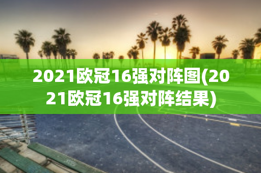 2021欧冠16强对阵图(2021欧冠16强对阵结果)