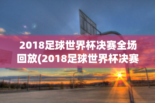 2018足球世界杯决赛全场回放(2018足球世界杯决赛录像回放)