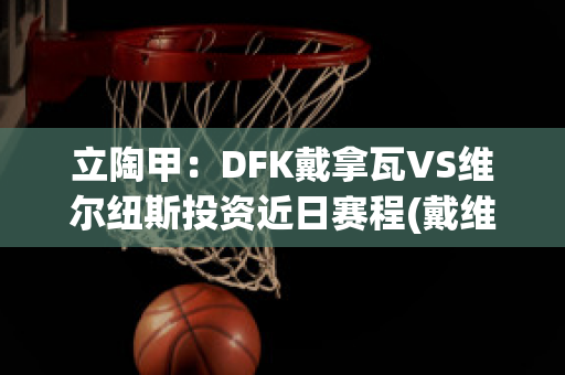 立陶甲：DFK戴拿瓦VS维尔纽斯投资近日赛程(戴维纳瓦罗)