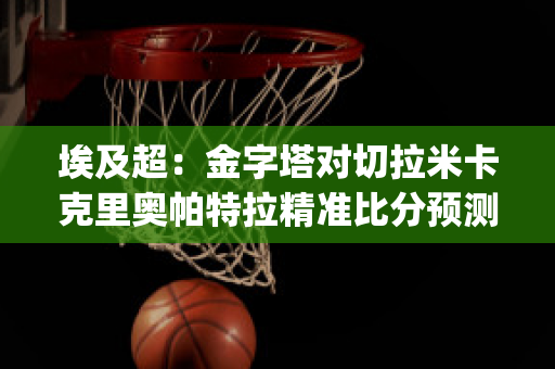 埃及超：金字塔对切拉米卡克里奥帕特拉精准比分预测推荐(埃及金字塔对抗死亡)