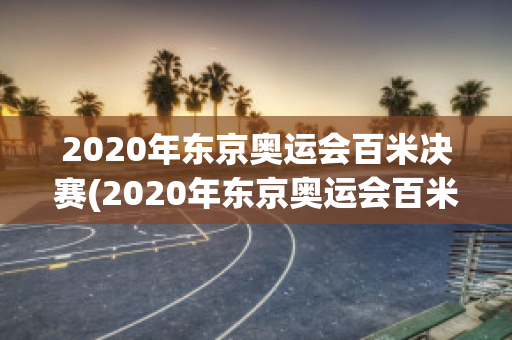 2020年东京奥运会百米决赛(2020年东京奥运会百米决赛时间)