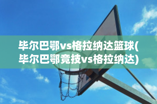 毕尔巴鄂vs格拉纳达篮球(毕尔巴鄂竞技vs格拉纳达)