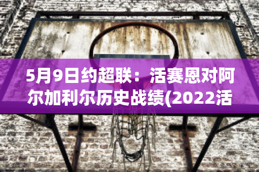 5月9日约超联：活赛恩对阿尔加利尔历史战绩(2022活塞阵容)