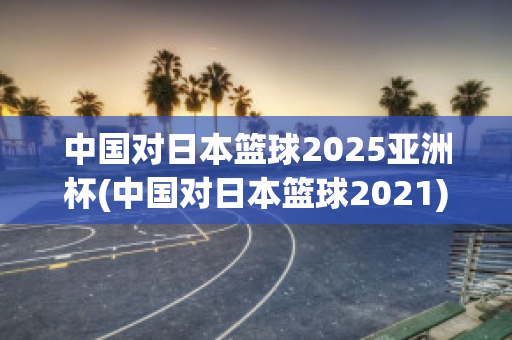 中国对日本篮球2025亚洲杯(中国对日本篮球2021)