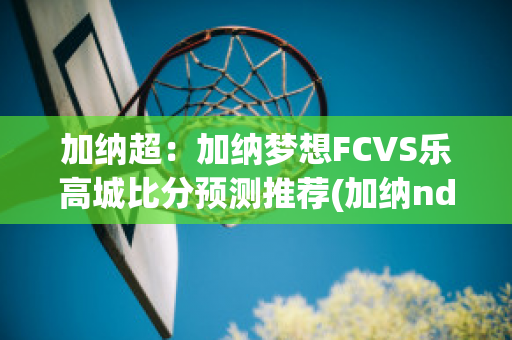 加纳超：加纳梦想FCVS乐高城比分预测推荐(加纳ndc)