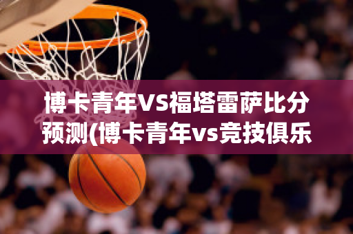 博卡青年VS福塔雷萨比分预测(博卡青年vs竞技俱乐部预测)