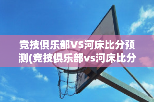 竞技俱乐部VS河床比分预测(竞技俱乐部vs河床比分预测最新)