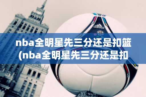 nba全明星先三分还是扣篮(nba全明星先三分还是扣篮后三分)