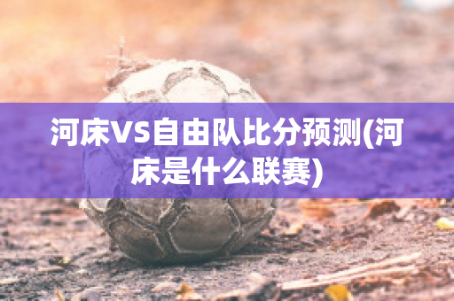 河床VS自由队比分预测(河床是什么联赛)