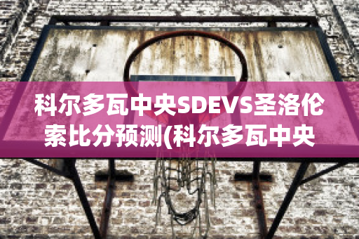 科尔多瓦中央SDEVS圣洛伦索比分预测(科尔多瓦中央sde足球俱乐部)