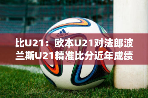 比U21：欧本U21对法郎波兰斯U21精准比分近年成绩(欧洲杯法国波兰)