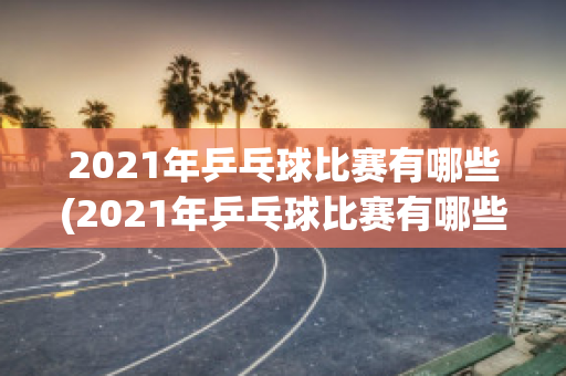 2021年乒乓球比赛有哪些(2021年乒乓球比赛有哪些赛事)