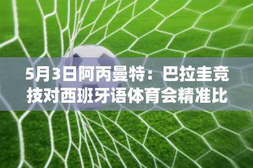 5月3日阿丙曼特：巴拉圭竞技对西班牙语体育会精准比分实力对比(巴拉圭0:0阿根廷)