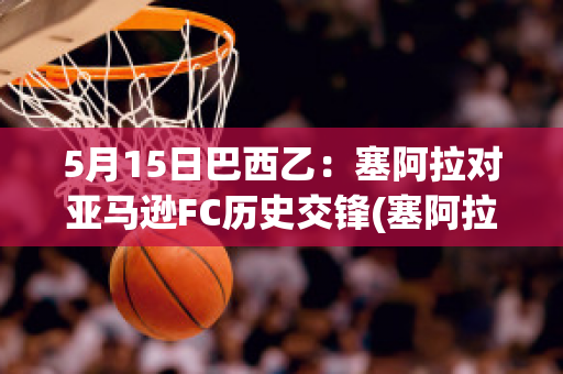 5月15日巴西乙：塞阿拉对亚马逊FC历史交锋(塞阿拉对巴西国际分析预测)