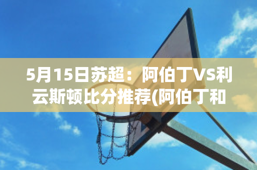 5月15日苏超：阿伯丁VS利云斯顿比分推荐(阿伯丁和利物浦哪个好)