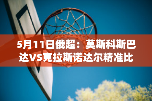 5月11日俄超：莫斯科斯巴达VS克拉斯诺达尔精准比分预测推荐(莫斯科斯巴达对克拉斯)