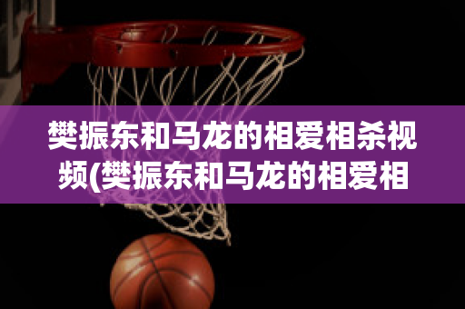 樊振东和马龙的相爱相杀视频(樊振东和马龙的相爱相杀视频在线观看)