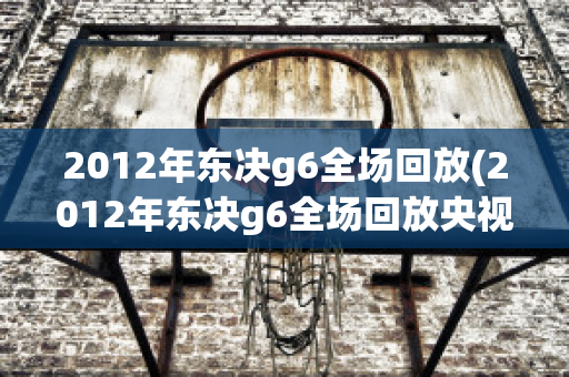 2012年东决g6全场回放(2012年东决g6全场回放央视)