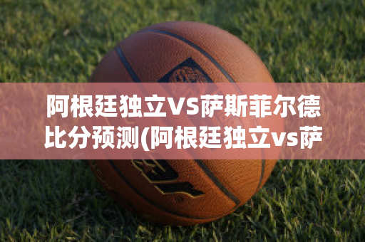 阿根廷独立VS萨斯菲尔德比分预测(阿根廷独立vs萨斯菲尔德比分预测最新)