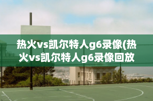 热火vs凯尔特人g6录像(热火vs凯尔特人g6录像回放)