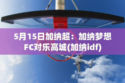 5月15日加纳超：加纳梦想FC对乐高城(加纳idf)