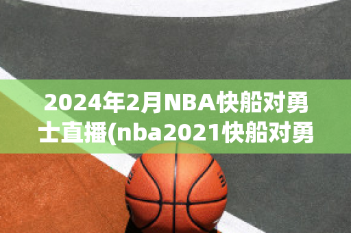 2024年2月NBA快船对勇士直播(nba2021快船对勇士)