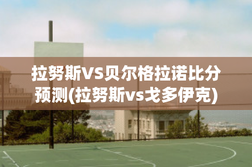 拉努斯VS贝尔格拉诺比分预测(拉努斯vs戈多伊克)